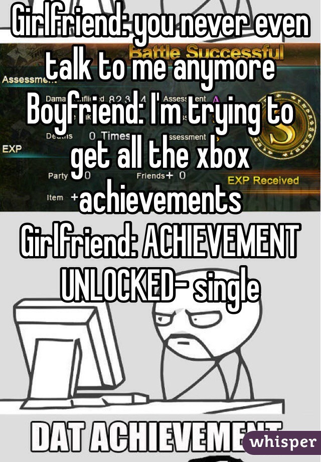 Girlfriend: you never even talk to me anymore
Boyfriend: I'm trying to get all the xbox achievements
Girlfriend: ACHIEVEMENT UNLOCKED- single