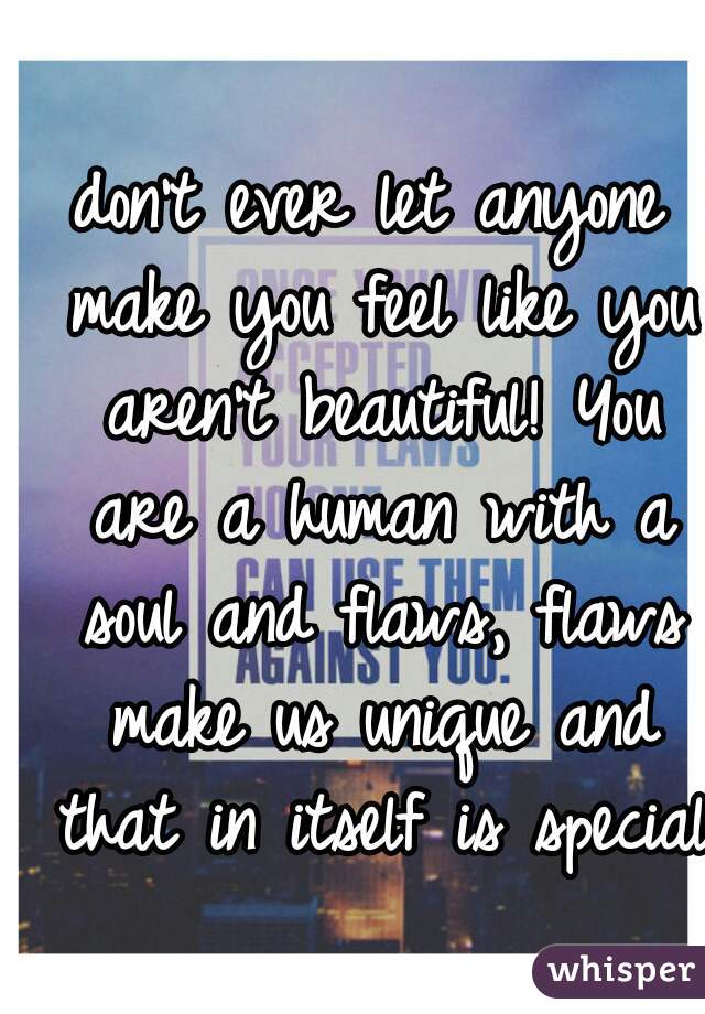 don't ever let anyone make you feel like you aren't beautiful! You are a human with a soul and flaws, flaws make us unique and that in itself is special