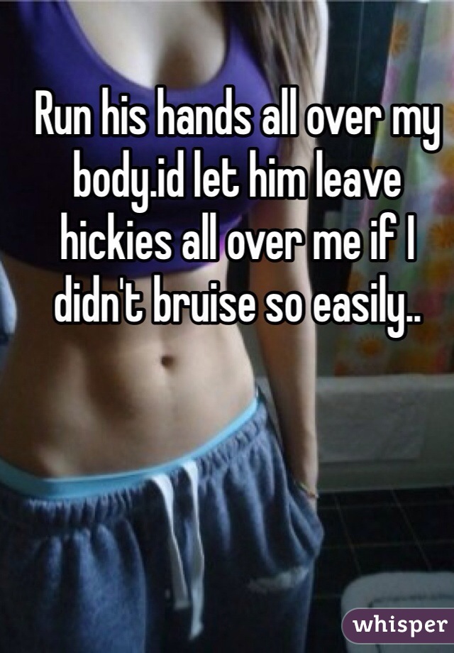 Run his hands all over my body.id let him leave hickies all over me if I didn't bruise so easily..