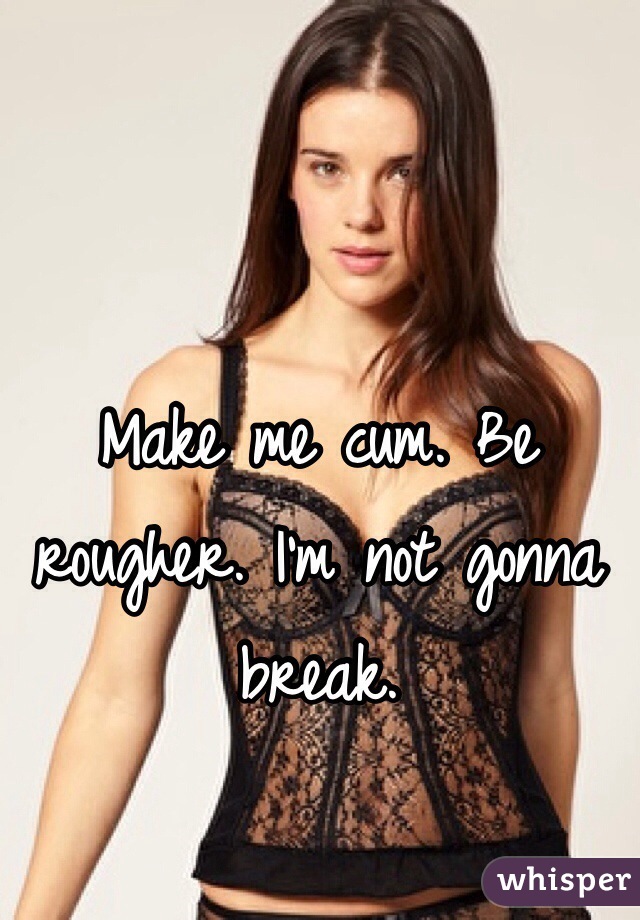 Make me cum. Be rougher. I'm not gonna break.