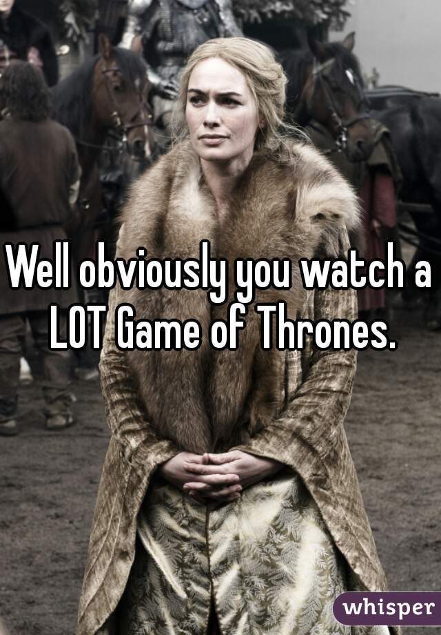 Well obviously you watch a LOT Game of Thrones.