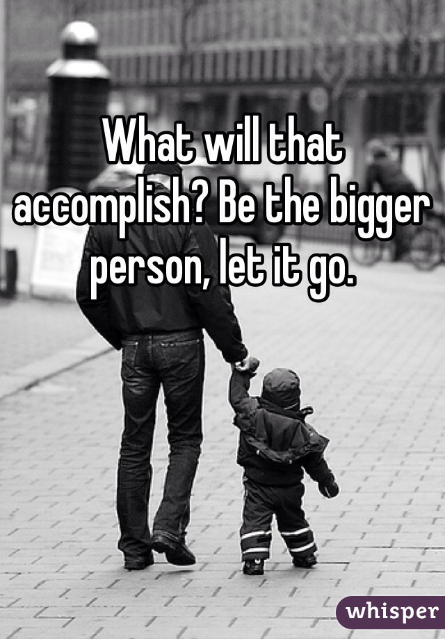 What will that accomplish? Be the bigger person, let it go.