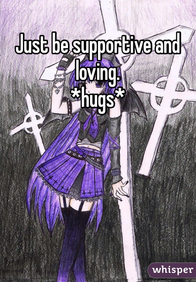 Just be supportive and loving. 
*hugs*