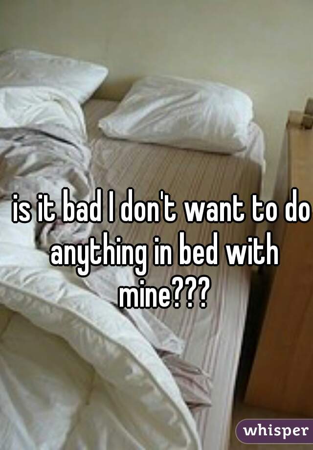 is it bad I don't want to do anything in bed with mine???