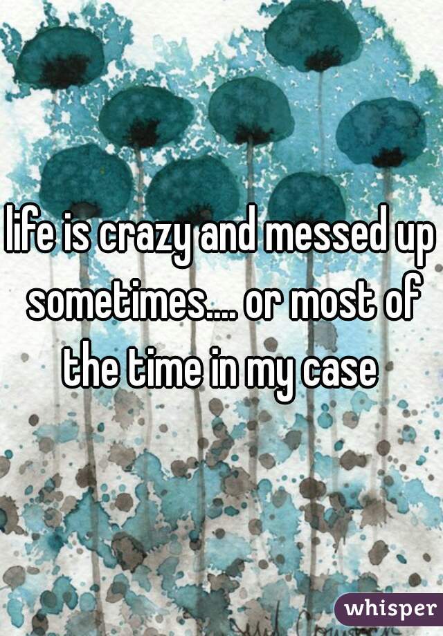 life is crazy and messed up sometimes.... or most of the time in my case 