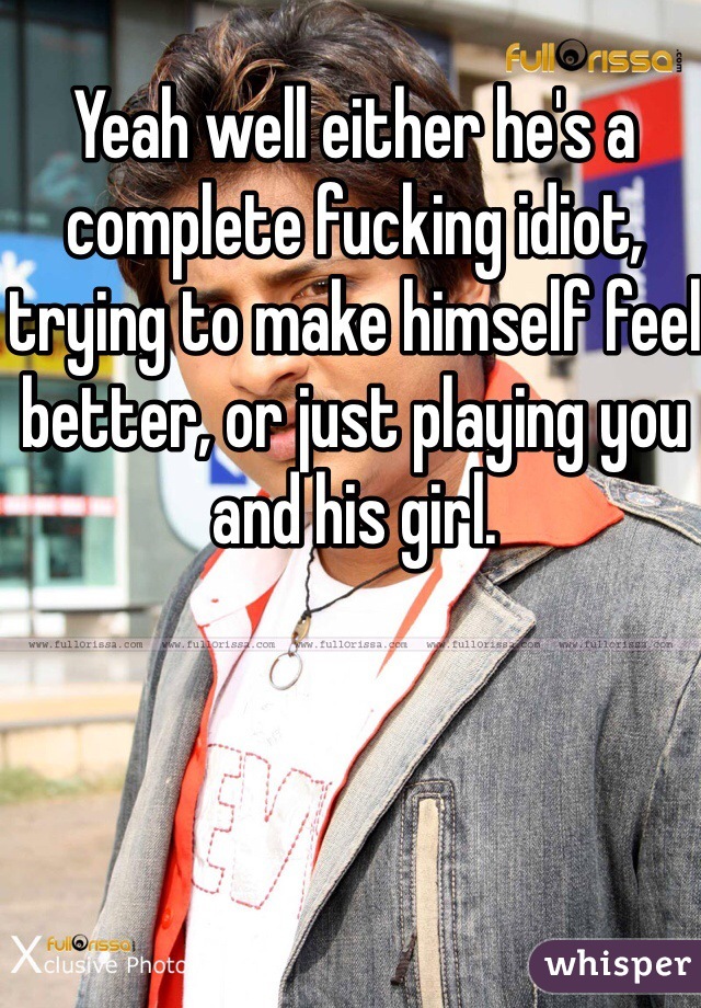Yeah well either he's a complete fucking idiot, trying to make himself feel better, or just playing you and his girl. 