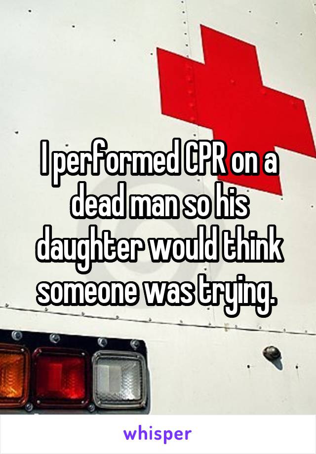 I performed CPR on a dead man so his daughter would think someone was trying. 
