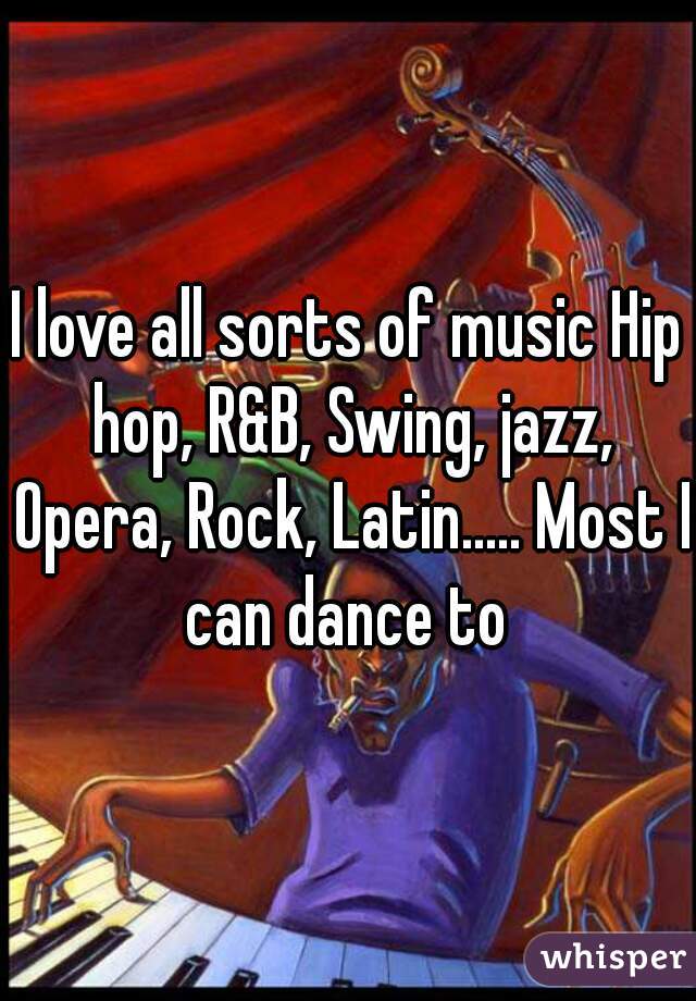 I love all sorts of music Hip hop, R&B, Swing, jazz, Opera, Rock, Latin..... Most I can dance to 