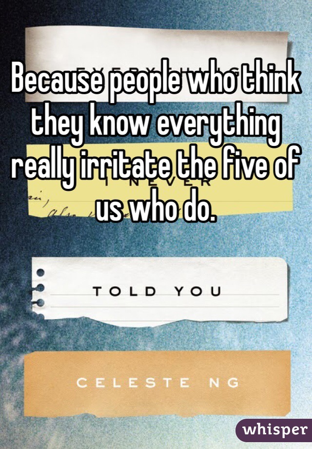 Because people who think they know everything really irritate the five of us who do. 