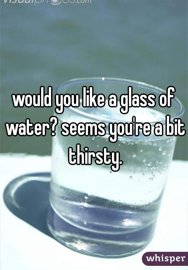 would you like a glass of water? seems you're a bit thirsty.