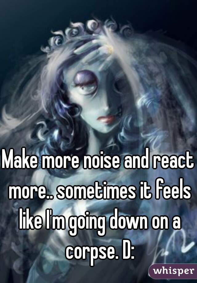 Make more noise and react more.. sometimes it feels like I'm going down on a corpse. D: