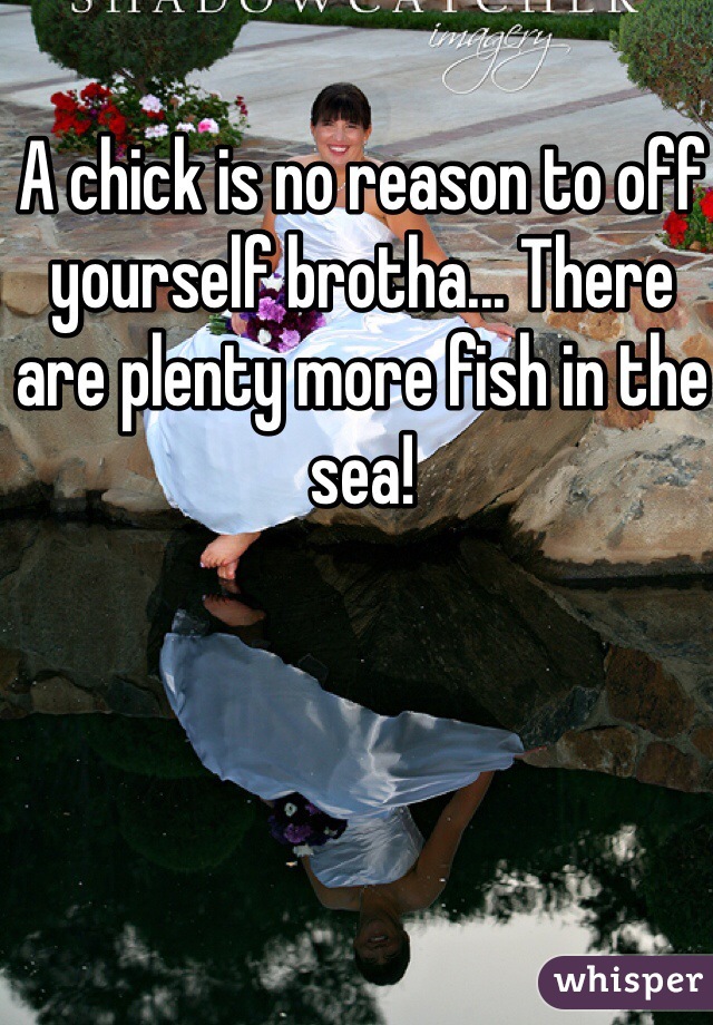 A chick is no reason to off yourself brotha... There are plenty more fish in the sea!