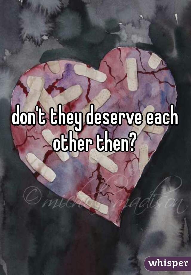 don't they deserve each other then? 
