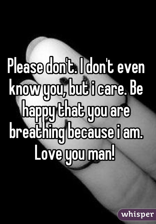 Please don't. I don't even know you, but i care. Be happy that you are breathing because i am. Love you man! 
