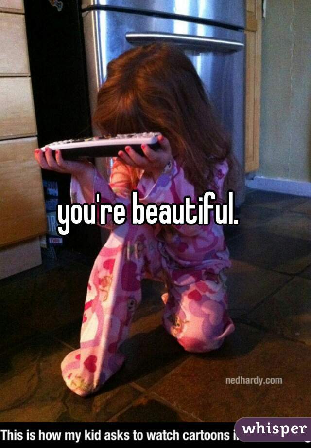 you're beautiful.  