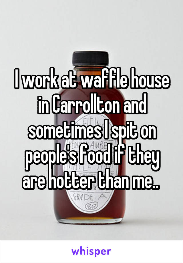 I work at waffle house in Carrollton and sometimes I spit on people's food if they are hotter than me.. 