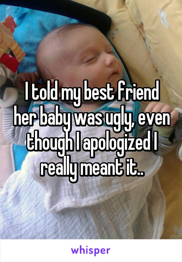 I told my best friend her baby was ugly, even though I apologized I really meant it..