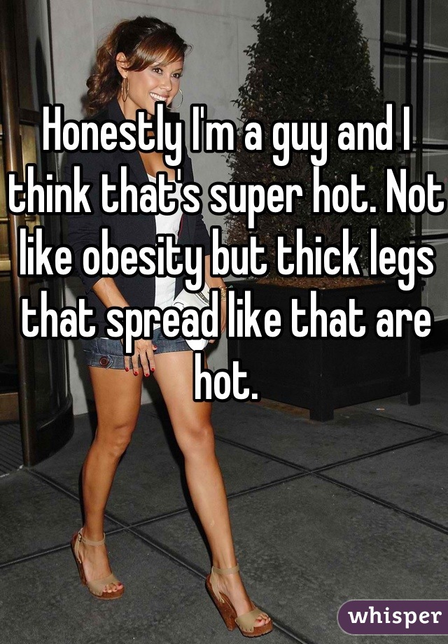 Honestly I'm a guy and I think that's super hot. Not like obesity but thick legs that spread like that are hot.