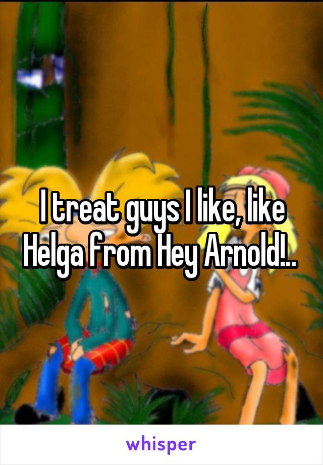 I treat guys I like, like Helga from Hey Arnold!.. 