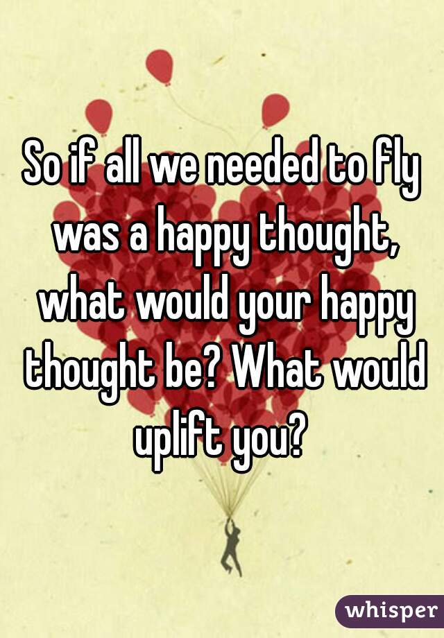 So if all we needed to fly was a happy thought, what would your happy thought be? What would uplift you? 