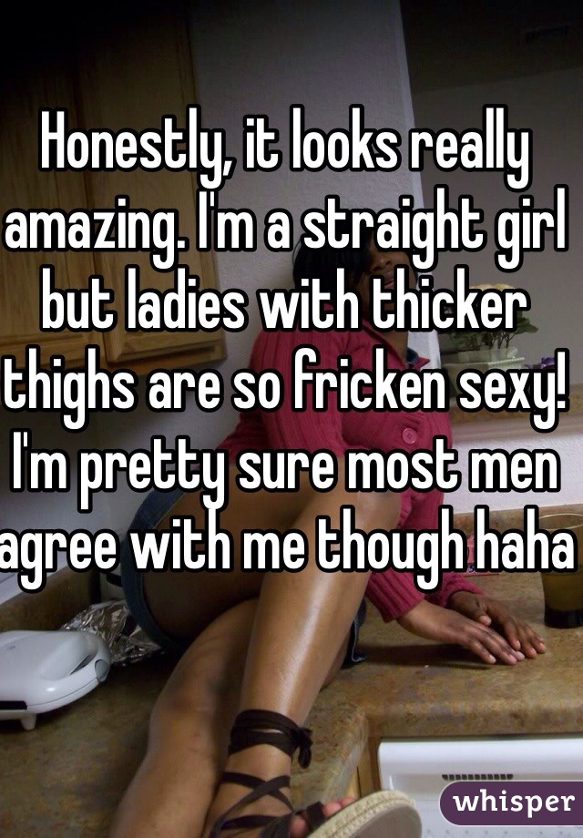 Honestly, it looks really amazing. I'm a straight girl but ladies with thicker thighs are so fricken sexy! I'm pretty sure most men agree with me though haha