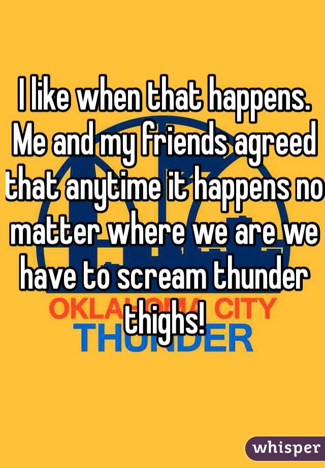 I like when that happens. Me and my friends agreed that anytime it happens no matter where we are we have to scream thunder thighs!