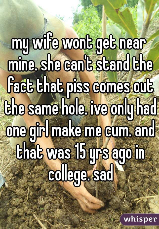 my wife wont get near mine. she can't stand the fact that piss comes out the same hole. ive only had one girl make me cum. and that was 15 yrs ago in college. sad
