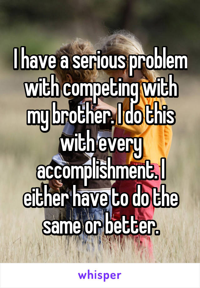 I have a serious problem with competing with my brother. I do this with every accomplishment. I either have to do the same or better.