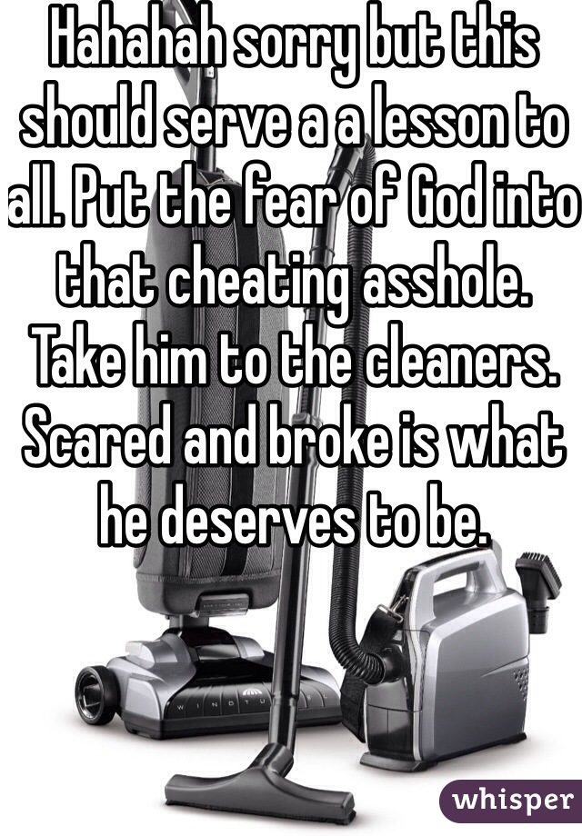 Hahahah sorry but this should serve a a lesson to all. Put the fear of God into that cheating asshole. Take him to the cleaners. Scared and broke is what he deserves to be. 