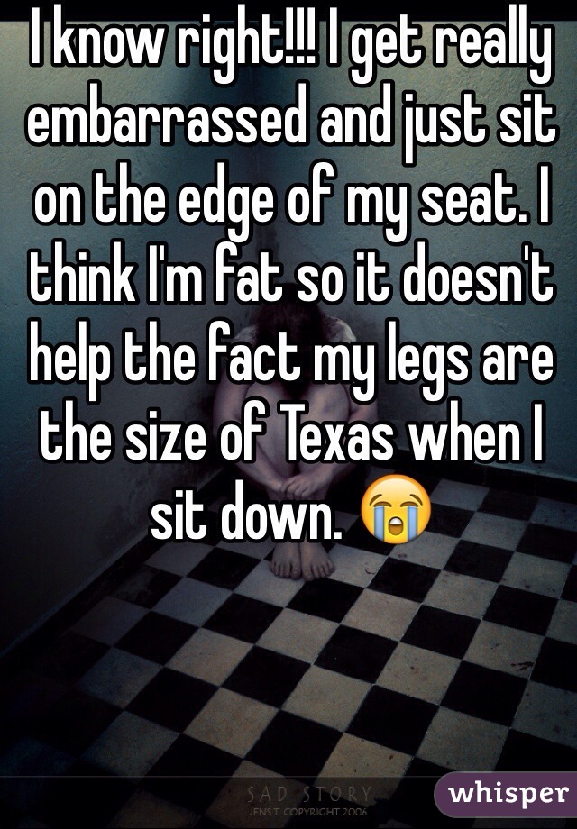 I know right!!! I get really embarrassed and just sit on the edge of my seat. I think I'm fat so it doesn't help the fact my legs are the size of Texas when I sit down. 😭