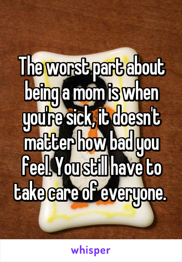 The worst part about being a mom is when you're sick, it doesn't matter how bad you feel. You still have to take care of everyone. 