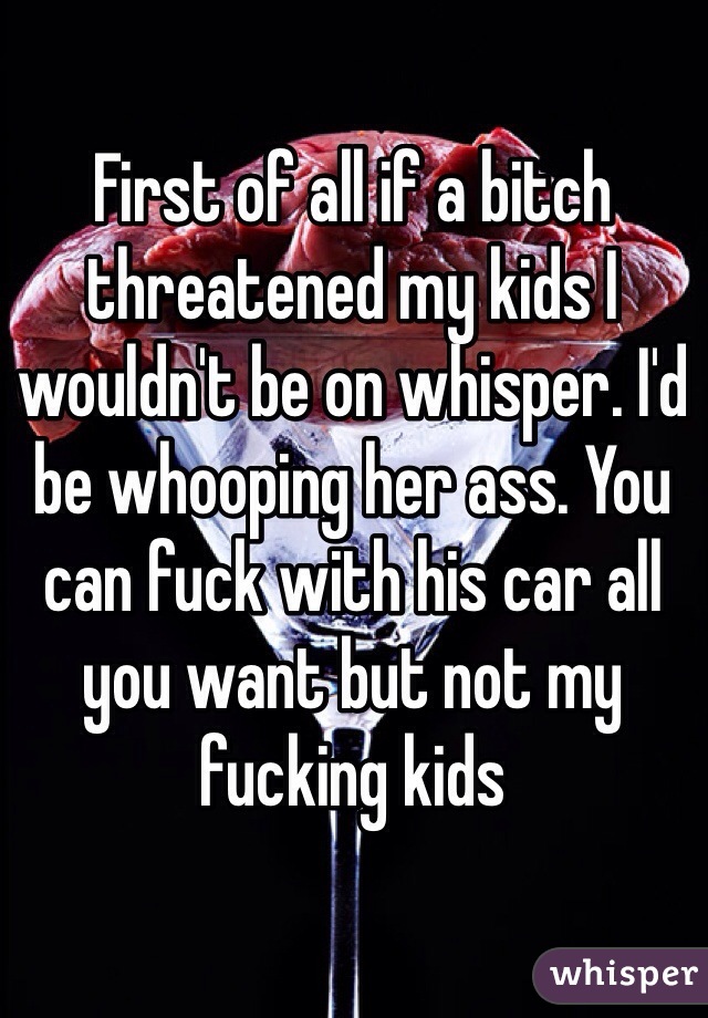First of all if a bitch threatened my kids I wouldn't be on whisper. I'd be whooping her ass. You can fuck with his car all you want but not my fucking kids