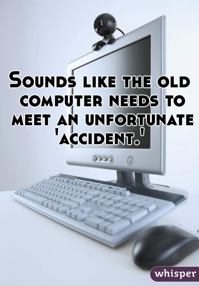 Sounds like the old computer needs to meet an unfortunate 'accident.' 