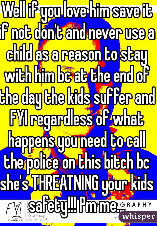 Well if you love him save it if not don't and never use a child as a reason to stay with him bc at the end of the day the kids suffer and FYI regardless of what happens you need to call the police on this bitch bc she's THREATNING your kids safety!!! Pm me...