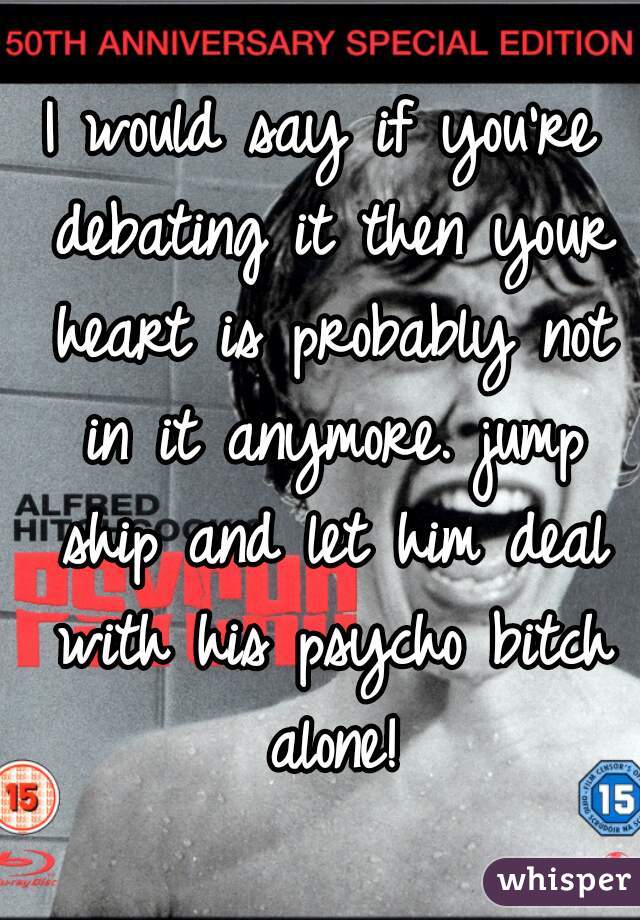 I would say if you're debating it then your heart is probably not in it anymore. jump ship and let him deal with his psycho bitch alone!