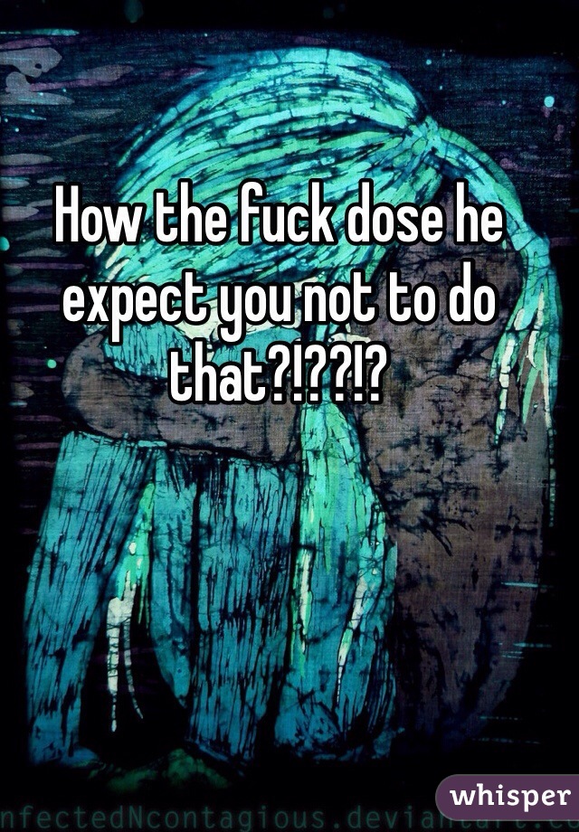 How the fuck dose he expect you not to do that?!??!?