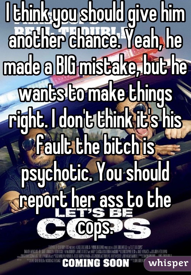 I think you should give him another chance. Yeah, he made a BIG mistake, but he wants to make things right. I don't think it's his fault the bitch is psychotic. You should report her ass to the cops.