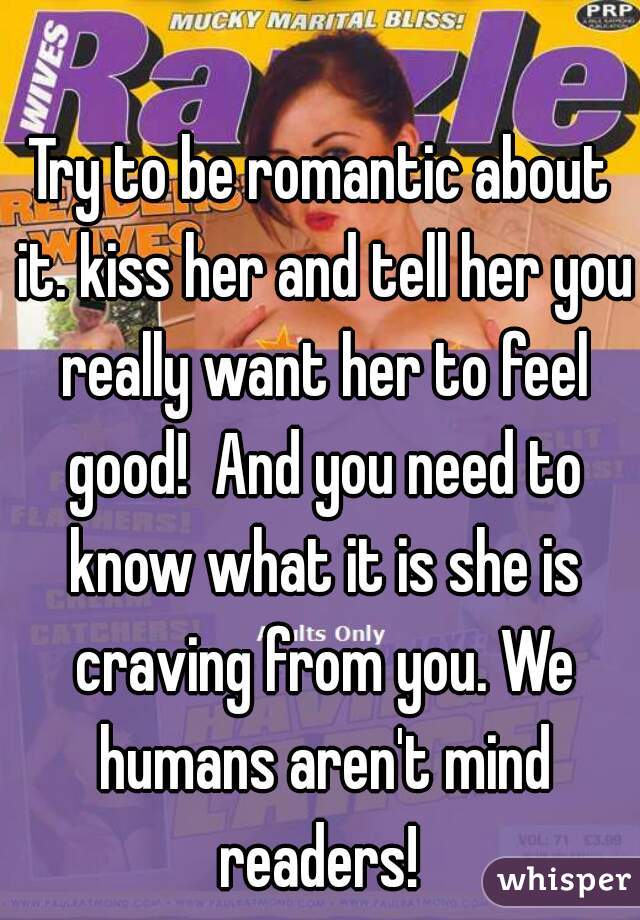 Try to be romantic about it. kiss her and tell her you really want her to feel good!  And you need to know what it is she is craving from you. We humans aren't mind readers! 