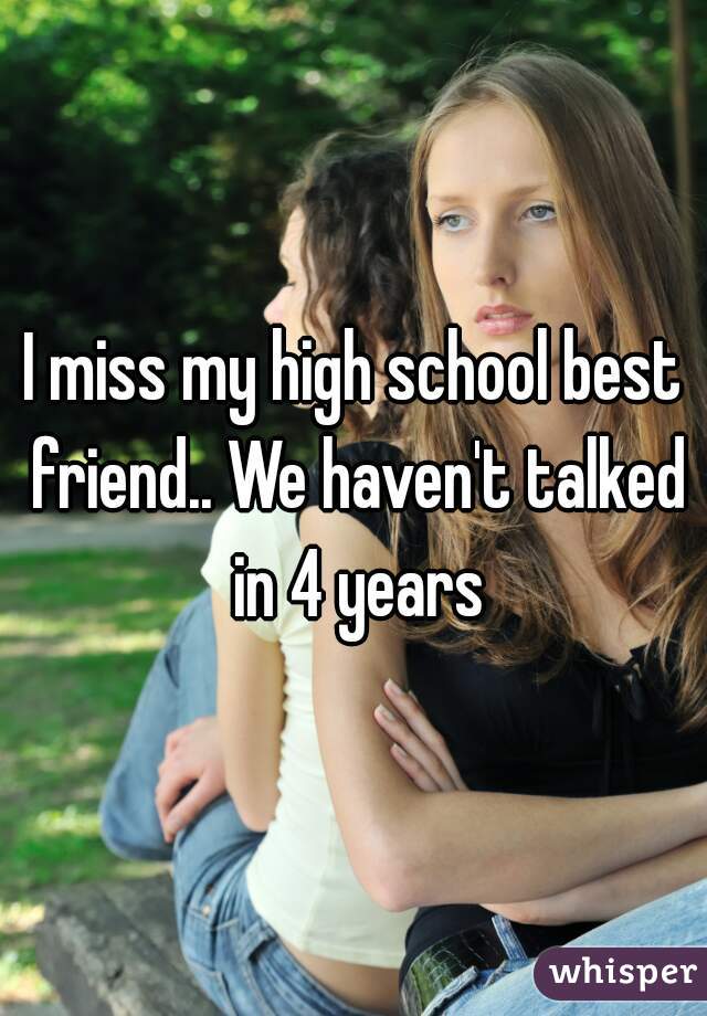 I miss my high school best friend.. We haven't talked in 4 years