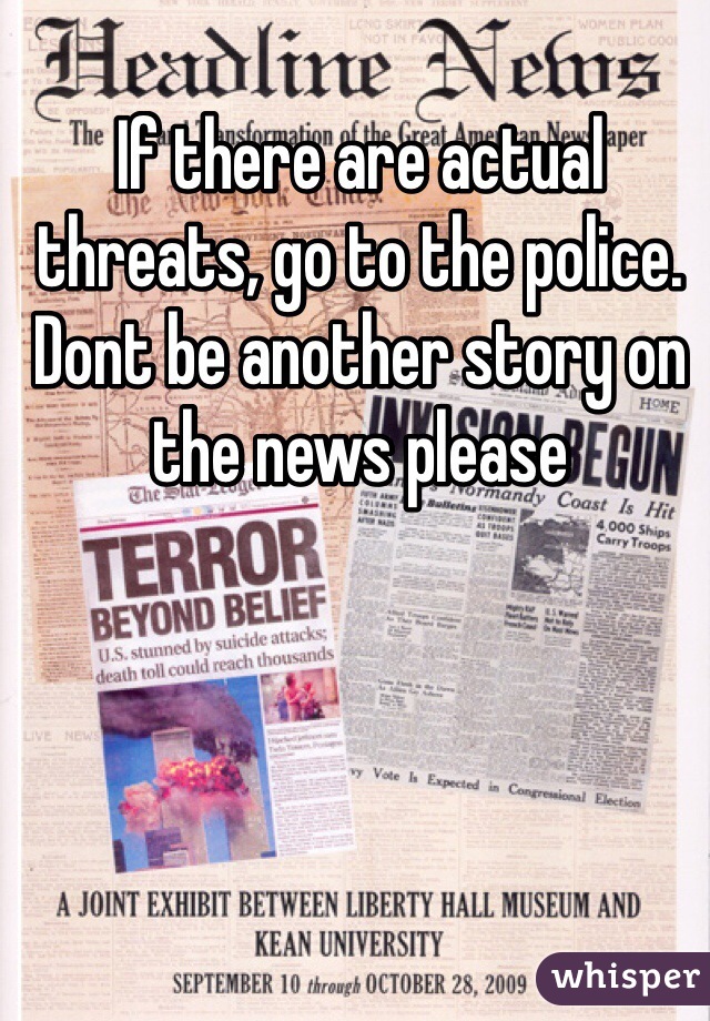 If there are actual threats, go to the police. Dont be another story on the news please
