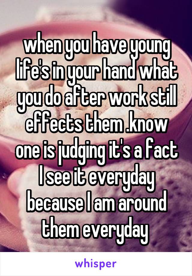 when you have young life's in your hand what you do after work still effects them .know one is judging it's a fact I see it everyday because I am around them everyday 