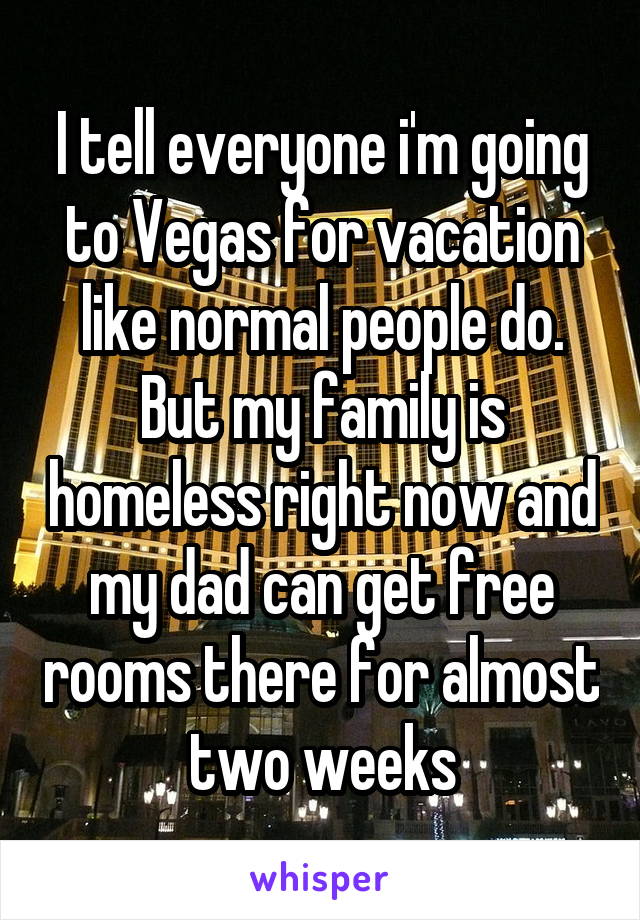 I tell everyone i'm going to Vegas for vacation like normal people do. But my family is homeless right now and my dad can get free rooms there for almost two weeks