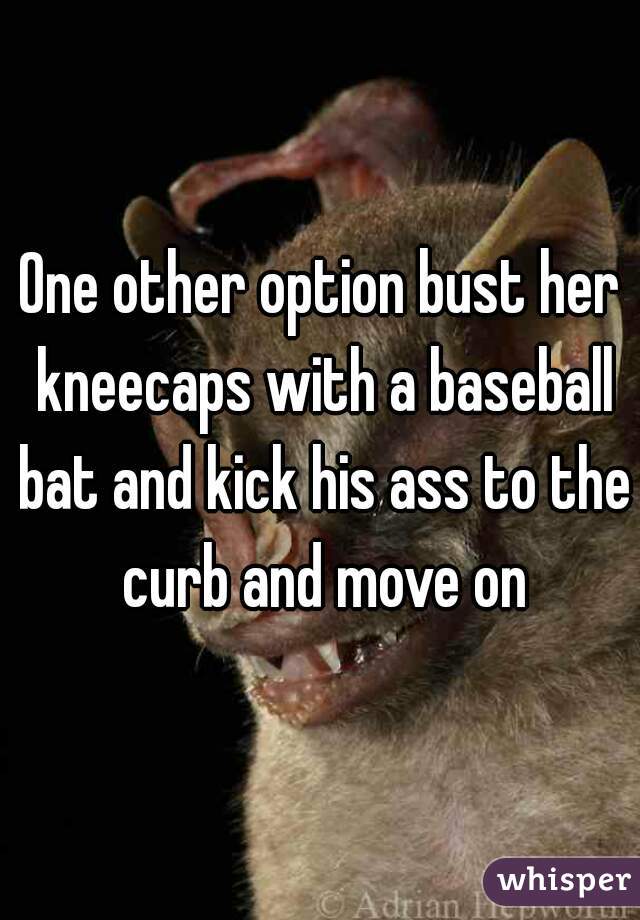 One other option bust her kneecaps with a baseball bat and kick his ass to the curb and move on