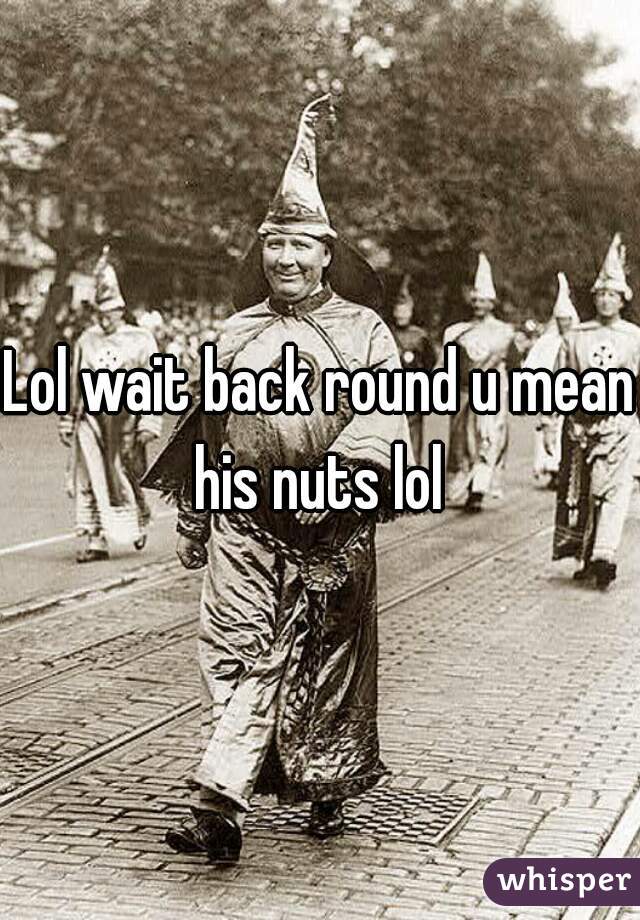 Lol wait back round u mean his nuts lol 