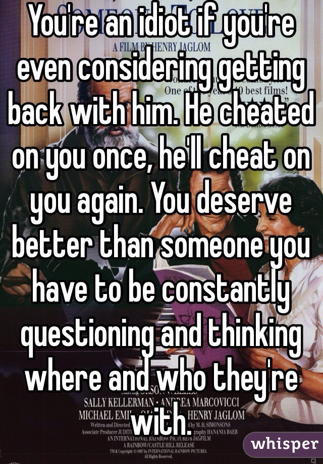 You're an idiot if you're even considering getting back with him. He cheated on you once, he'll cheat on you again. You deserve better than someone you have to be constantly questioning and thinking where and who they're with. 