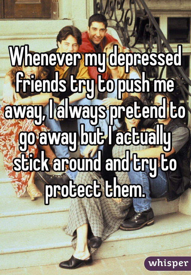 Whenever my depressed friends try to push me away, I always pretend to go away but I actually stick around and try to protect them.