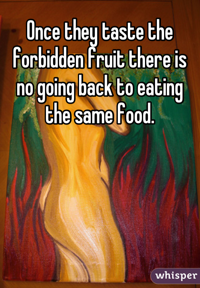 Once they taste the forbidden fruit there is no going back to eating the same food.