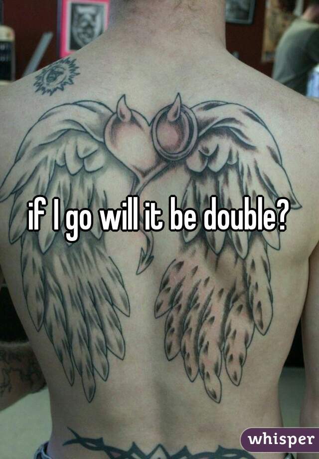 if I go will it be double?