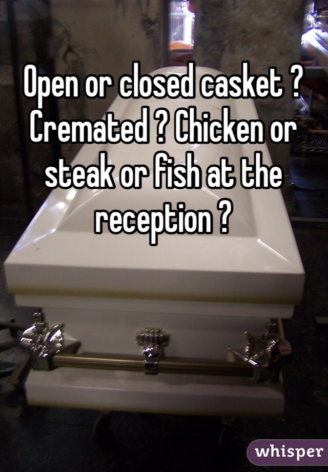 Open or closed casket ? Cremated ? Chicken or steak or fish at the reception ?