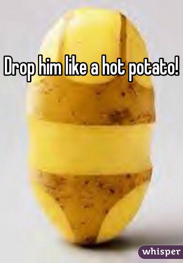 Drop him like a hot potato!